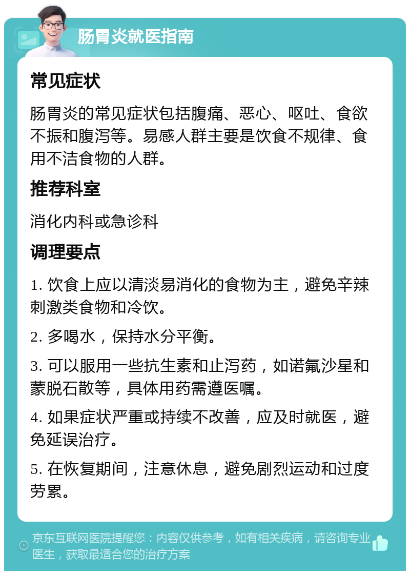 肠胃炎就医指南 常见症状 肠胃炎的常见症状包括腹痛、恶心、呕吐、食欲不振和腹泻等。易感人群主要是饮食不规律、食用不洁食物的人群。 推荐科室 消化内科或急诊科 调理要点 1. 饮食上应以清淡易消化的食物为主，避免辛辣刺激类食物和冷饮。 2. 多喝水，保持水分平衡。 3. 可以服用一些抗生素和止泻药，如诺氟沙星和蒙脱石散等，具体用药需遵医嘱。 4. 如果症状严重或持续不改善，应及时就医，避免延误治疗。 5. 在恢复期间，注意休息，避免剧烈运动和过度劳累。