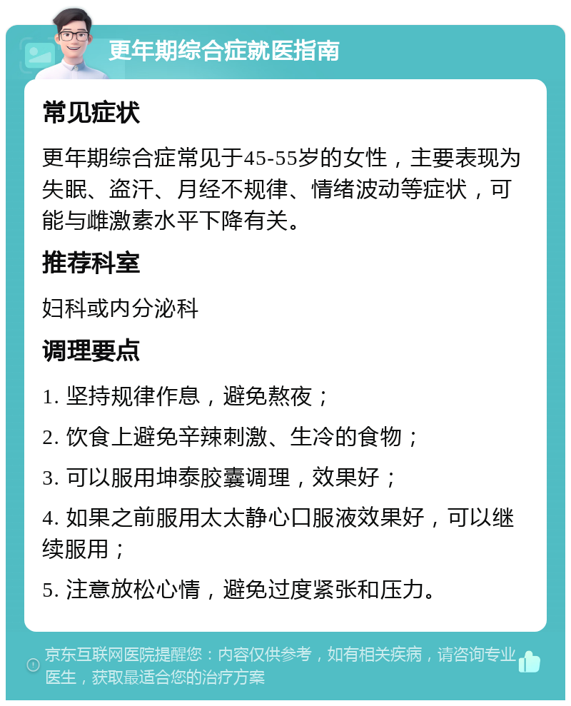 更年期综合症就医指南 常见症状 更年期综合症常见于45-55岁的女性，主要表现为失眠、盗汗、月经不规律、情绪波动等症状，可能与雌激素水平下降有关。 推荐科室 妇科或内分泌科 调理要点 1. 坚持规律作息，避免熬夜； 2. 饮食上避免辛辣刺激、生冷的食物； 3. 可以服用坤泰胶囊调理，效果好； 4. 如果之前服用太太静心口服液效果好，可以继续服用； 5. 注意放松心情，避免过度紧张和压力。