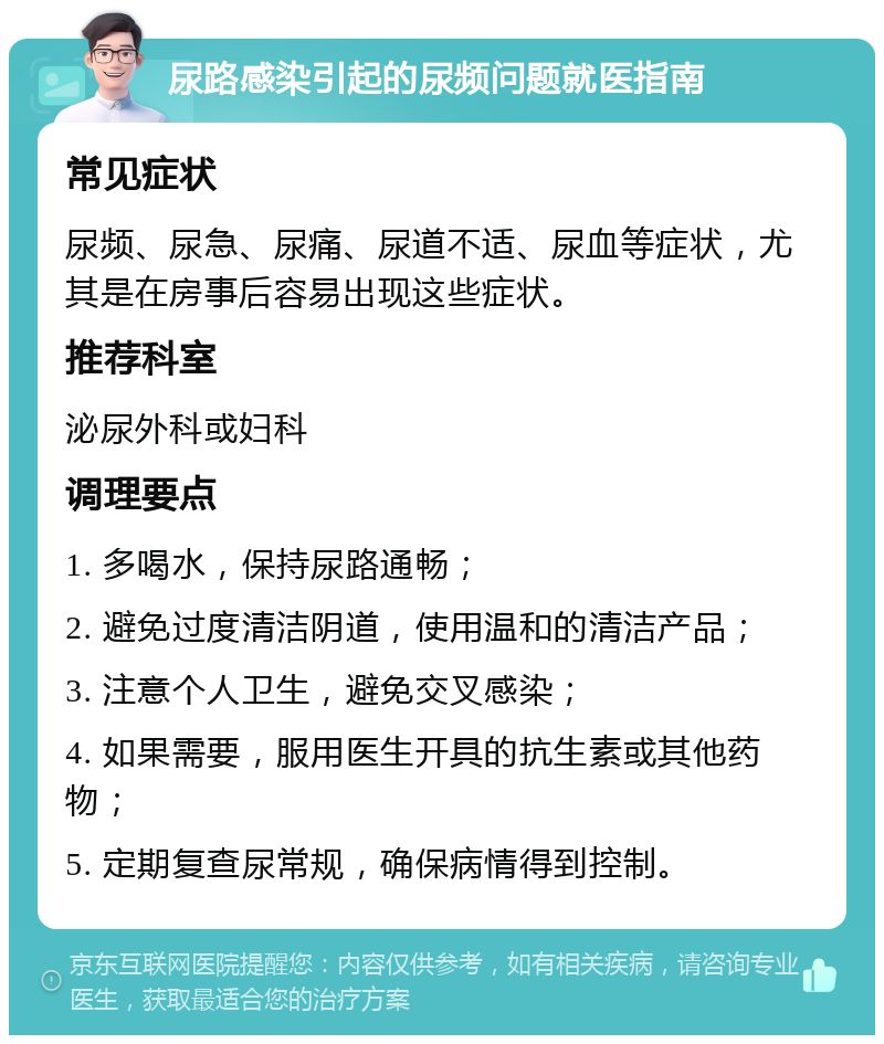 尿路感染引起的尿频问题就医指南 常见症状 尿频、尿急、尿痛、尿道不适、尿血等症状，尤其是在房事后容易出现这些症状。 推荐科室 泌尿外科或妇科 调理要点 1. 多喝水，保持尿路通畅； 2. 避免过度清洁阴道，使用温和的清洁产品； 3. 注意个人卫生，避免交叉感染； 4. 如果需要，服用医生开具的抗生素或其他药物； 5. 定期复查尿常规，确保病情得到控制。