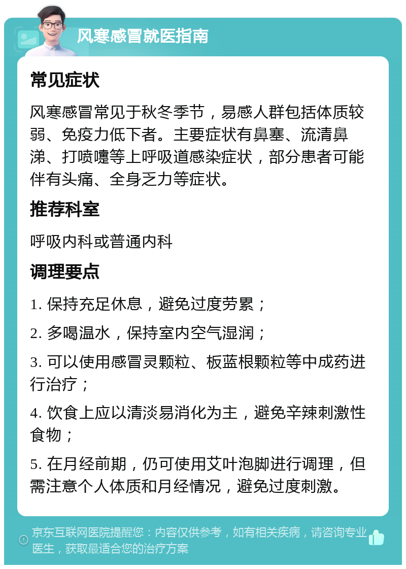 风寒感冒就医指南 常见症状 风寒感冒常见于秋冬季节，易感人群包括体质较弱、免疫力低下者。主要症状有鼻塞、流清鼻涕、打喷嚏等上呼吸道感染症状，部分患者可能伴有头痛、全身乏力等症状。 推荐科室 呼吸内科或普通内科 调理要点 1. 保持充足休息，避免过度劳累； 2. 多喝温水，保持室内空气湿润； 3. 可以使用感冒灵颗粒、板蓝根颗粒等中成药进行治疗； 4. 饮食上应以清淡易消化为主，避免辛辣刺激性食物； 5. 在月经前期，仍可使用艾叶泡脚进行调理，但需注意个人体质和月经情况，避免过度刺激。