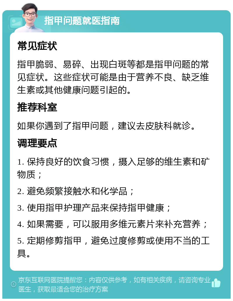 指甲问题就医指南 常见症状 指甲脆弱、易碎、出现白斑等都是指甲问题的常见症状。这些症状可能是由于营养不良、缺乏维生素或其他健康问题引起的。 推荐科室 如果你遇到了指甲问题，建议去皮肤科就诊。 调理要点 1. 保持良好的饮食习惯，摄入足够的维生素和矿物质； 2. 避免频繁接触水和化学品； 3. 使用指甲护理产品来保持指甲健康； 4. 如果需要，可以服用多维元素片来补充营养； 5. 定期修剪指甲，避免过度修剪或使用不当的工具。