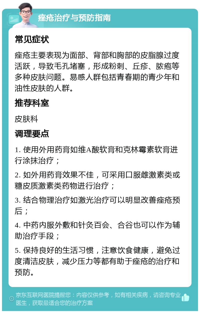 痤疮治疗与预防指南 常见症状 痤疮主要表现为面部、背部和胸部的皮脂腺过度活跃，导致毛孔堵塞，形成粉刺、丘疹、脓疱等多种皮肤问题。易感人群包括青春期的青少年和油性皮肤的人群。 推荐科室 皮肤科 调理要点 1. 使用外用药膏如维A酸软膏和克林霉素软膏进行涂抹治疗； 2. 如外用药膏效果不佳，可采用口服雌激素类或糖皮质激素类药物进行治疗； 3. 结合物理治疗如激光治疗可以明显改善痤疮预后； 4. 中药内服外敷和针灸百会、合谷也可以作为辅助治疗手段； 5. 保持良好的生活习惯，注意饮食健康，避免过度清洁皮肤，减少压力等都有助于痤疮的治疗和预防。