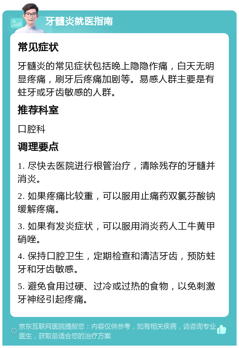 牙髓炎就医指南 常见症状 牙髓炎的常见症状包括晚上隐隐作痛，白天无明显疼痛，刷牙后疼痛加剧等。易感人群主要是有蛀牙或牙齿敏感的人群。 推荐科室 口腔科 调理要点 1. 尽快去医院进行根管治疗，清除残存的牙髓并消炎。 2. 如果疼痛比较重，可以服用止痛药双氯芬酸钠缓解疼痛。 3. 如果有发炎症状，可以服用消炎药人工牛黄甲硝唑。 4. 保持口腔卫生，定期检查和清洁牙齿，预防蛀牙和牙齿敏感。 5. 避免食用过硬、过冷或过热的食物，以免刺激牙神经引起疼痛。