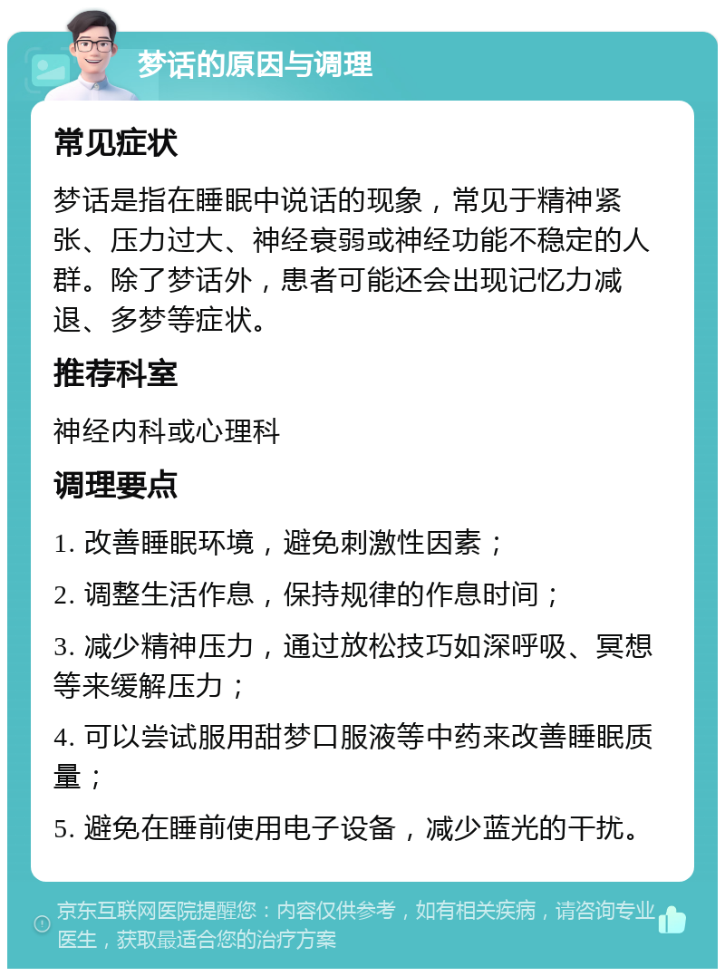 梦话的原因与调理 常见症状 梦话是指在睡眠中说话的现象，常见于精神紧张、压力过大、神经衰弱或神经功能不稳定的人群。除了梦话外，患者可能还会出现记忆力减退、多梦等症状。 推荐科室 神经内科或心理科 调理要点 1. 改善睡眠环境，避免刺激性因素； 2. 调整生活作息，保持规律的作息时间； 3. 减少精神压力，通过放松技巧如深呼吸、冥想等来缓解压力； 4. 可以尝试服用甜梦口服液等中药来改善睡眠质量； 5. 避免在睡前使用电子设备，减少蓝光的干扰。