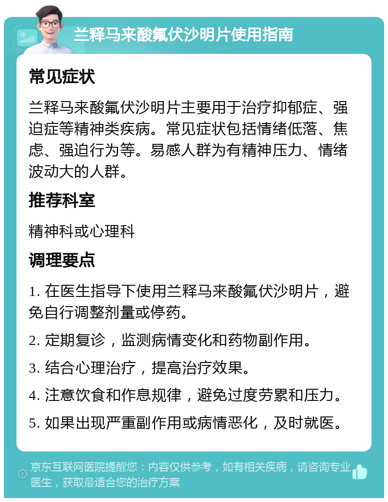 兰释马来酸氟伏沙明片使用指南 常见症状 兰释马来酸氟伏沙明片主要用于治疗抑郁症、强迫症等精神类疾病。常见症状包括情绪低落、焦虑、强迫行为等。易感人群为有精神压力、情绪波动大的人群。 推荐科室 精神科或心理科 调理要点 1. 在医生指导下使用兰释马来酸氟伏沙明片，避免自行调整剂量或停药。 2. 定期复诊，监测病情变化和药物副作用。 3. 结合心理治疗，提高治疗效果。 4. 注意饮食和作息规律，避免过度劳累和压力。 5. 如果出现严重副作用或病情恶化，及时就医。