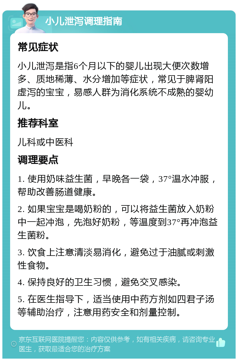 小儿泄泻调理指南 常见症状 小儿泄泻是指6个月以下的婴儿出现大便次数增多、质地稀薄、水分增加等症状，常见于脾肾阳虚泻的宝宝，易感人群为消化系统不成熟的婴幼儿。 推荐科室 儿科或中医科 调理要点 1. 使用奶味益生菌，早晚各一袋，37°温水冲服，帮助改善肠道健康。 2. 如果宝宝是喝奶粉的，可以将益生菌放入奶粉中一起冲泡，先泡好奶粉，等温度到37°再冲泡益生菌粉。 3. 饮食上注意清淡易消化，避免过于油腻或刺激性食物。 4. 保持良好的卫生习惯，避免交叉感染。 5. 在医生指导下，适当使用中药方剂如四君子汤等辅助治疗，注意用药安全和剂量控制。