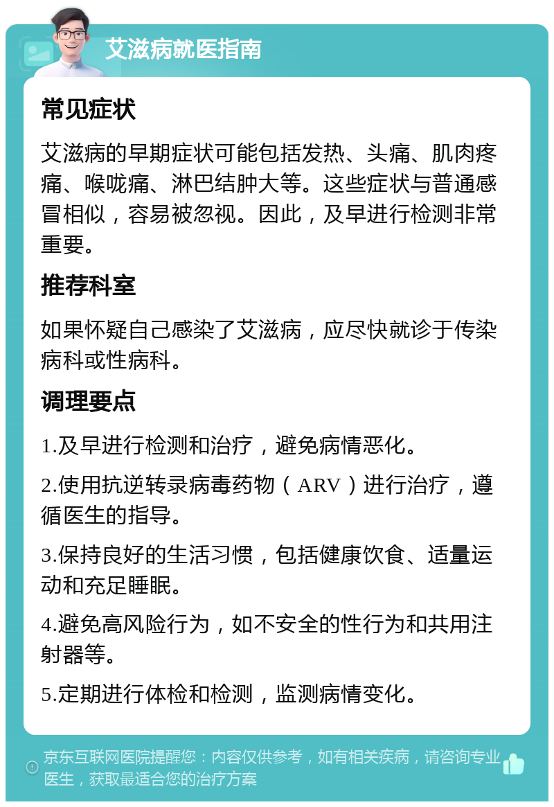 艾滋病就医指南 常见症状 艾滋病的早期症状可能包括发热、头痛、肌肉疼痛、喉咙痛、淋巴结肿大等。这些症状与普通感冒相似，容易被忽视。因此，及早进行检测非常重要。 推荐科室 如果怀疑自己感染了艾滋病，应尽快就诊于传染病科或性病科。 调理要点 1.及早进行检测和治疗，避免病情恶化。 2.使用抗逆转录病毒药物（ARV）进行治疗，遵循医生的指导。 3.保持良好的生活习惯，包括健康饮食、适量运动和充足睡眠。 4.避免高风险行为，如不安全的性行为和共用注射器等。 5.定期进行体检和检测，监测病情变化。