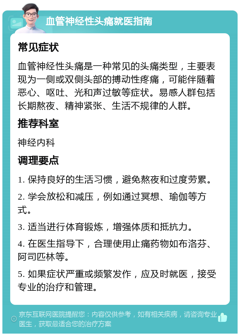 血管神经性头痛就医指南 常见症状 血管神经性头痛是一种常见的头痛类型，主要表现为一侧或双侧头部的搏动性疼痛，可能伴随着恶心、呕吐、光和声过敏等症状。易感人群包括长期熬夜、精神紧张、生活不规律的人群。 推荐科室 神经内科 调理要点 1. 保持良好的生活习惯，避免熬夜和过度劳累。 2. 学会放松和减压，例如通过冥想、瑜伽等方式。 3. 适当进行体育锻炼，增强体质和抵抗力。 4. 在医生指导下，合理使用止痛药物如布洛芬、阿司匹林等。 5. 如果症状严重或频繁发作，应及时就医，接受专业的治疗和管理。