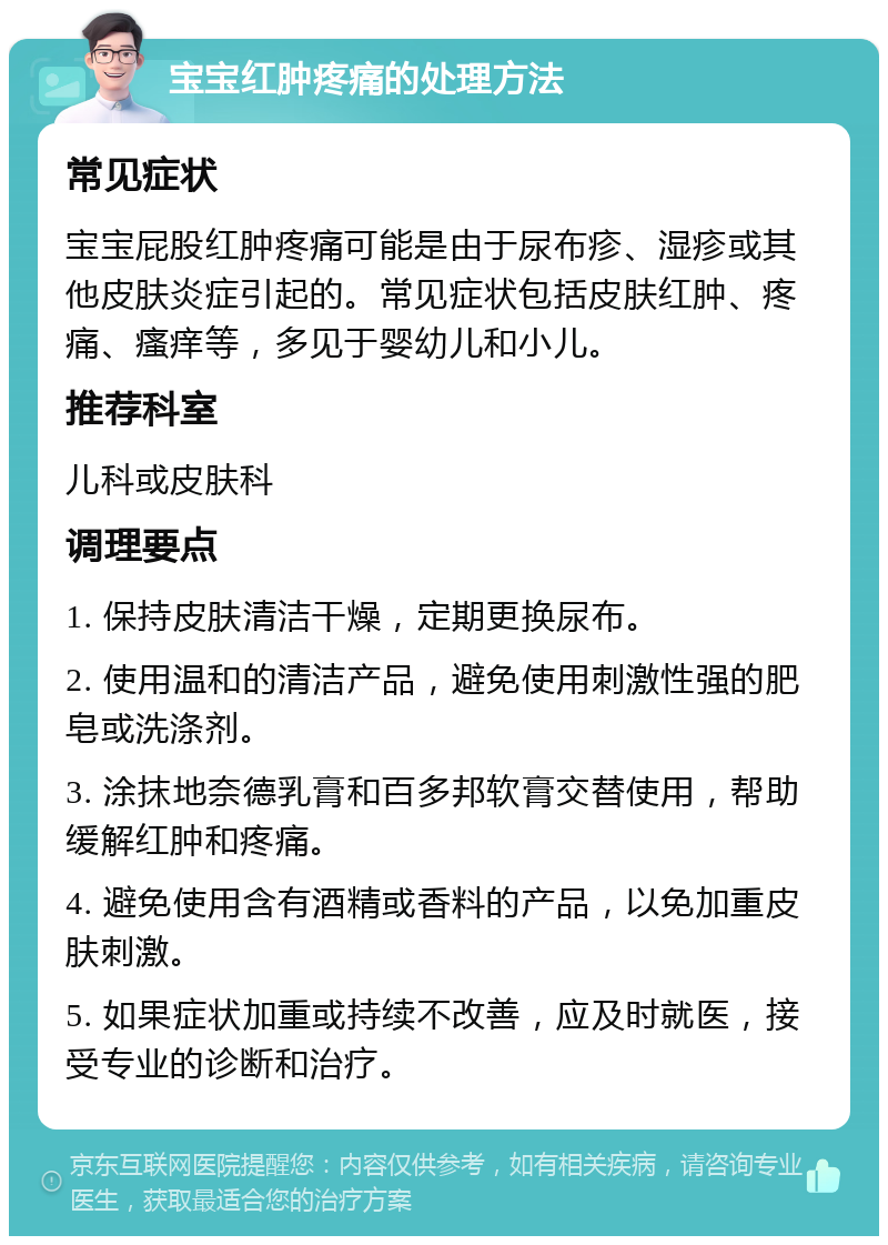 宝宝红肿疼痛的处理方法 常见症状 宝宝屁股红肿疼痛可能是由于尿布疹、湿疹或其他皮肤炎症引起的。常见症状包括皮肤红肿、疼痛、瘙痒等，多见于婴幼儿和小儿。 推荐科室 儿科或皮肤科 调理要点 1. 保持皮肤清洁干燥，定期更换尿布。 2. 使用温和的清洁产品，避免使用刺激性强的肥皂或洗涤剂。 3. 涂抹地奈德乳膏和百多邦软膏交替使用，帮助缓解红肿和疼痛。 4. 避免使用含有酒精或香料的产品，以免加重皮肤刺激。 5. 如果症状加重或持续不改善，应及时就医，接受专业的诊断和治疗。