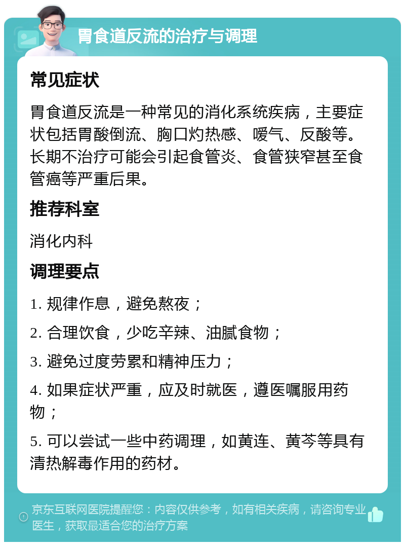 胃食道反流的治疗与调理 常见症状 胃食道反流是一种常见的消化系统疾病，主要症状包括胃酸倒流、胸口灼热感、嗳气、反酸等。长期不治疗可能会引起食管炎、食管狭窄甚至食管癌等严重后果。 推荐科室 消化内科 调理要点 1. 规律作息，避免熬夜； 2. 合理饮食，少吃辛辣、油腻食物； 3. 避免过度劳累和精神压力； 4. 如果症状严重，应及时就医，遵医嘱服用药物； 5. 可以尝试一些中药调理，如黄连、黄芩等具有清热解毒作用的药材。