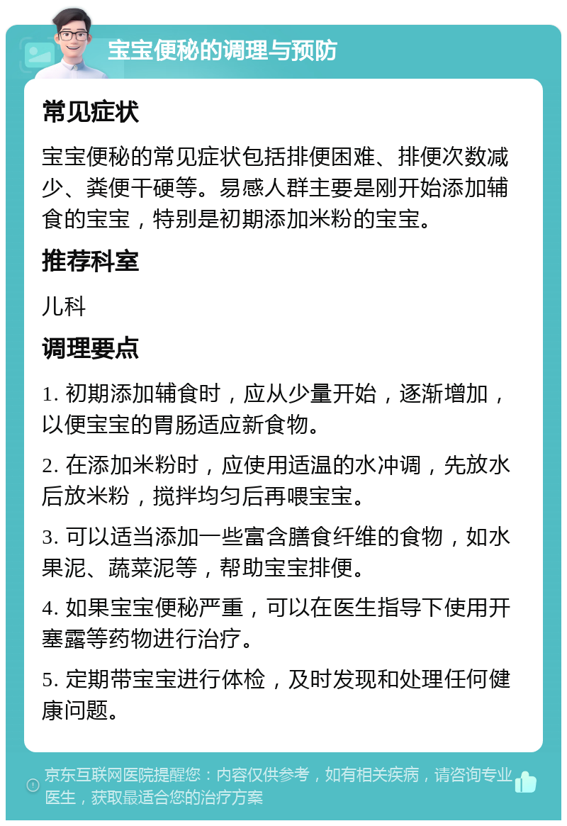 宝宝便秘的调理与预防 常见症状 宝宝便秘的常见症状包括排便困难、排便次数减少、粪便干硬等。易感人群主要是刚开始添加辅食的宝宝，特别是初期添加米粉的宝宝。 推荐科室 儿科 调理要点 1. 初期添加辅食时，应从少量开始，逐渐增加，以便宝宝的胃肠适应新食物。 2. 在添加米粉时，应使用适温的水冲调，先放水后放米粉，搅拌均匀后再喂宝宝。 3. 可以适当添加一些富含膳食纤维的食物，如水果泥、蔬菜泥等，帮助宝宝排便。 4. 如果宝宝便秘严重，可以在医生指导下使用开塞露等药物进行治疗。 5. 定期带宝宝进行体检，及时发现和处理任何健康问题。