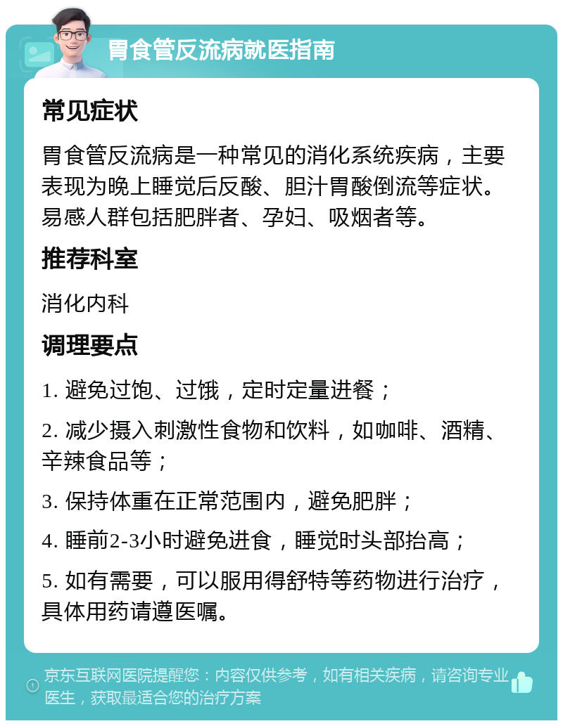 胃食管反流病就医指南 常见症状 胃食管反流病是一种常见的消化系统疾病，主要表现为晚上睡觉后反酸、胆汁胃酸倒流等症状。易感人群包括肥胖者、孕妇、吸烟者等。 推荐科室 消化内科 调理要点 1. 避免过饱、过饿，定时定量进餐； 2. 减少摄入刺激性食物和饮料，如咖啡、酒精、辛辣食品等； 3. 保持体重在正常范围内，避免肥胖； 4. 睡前2-3小时避免进食，睡觉时头部抬高； 5. 如有需要，可以服用得舒特等药物进行治疗，具体用药请遵医嘱。