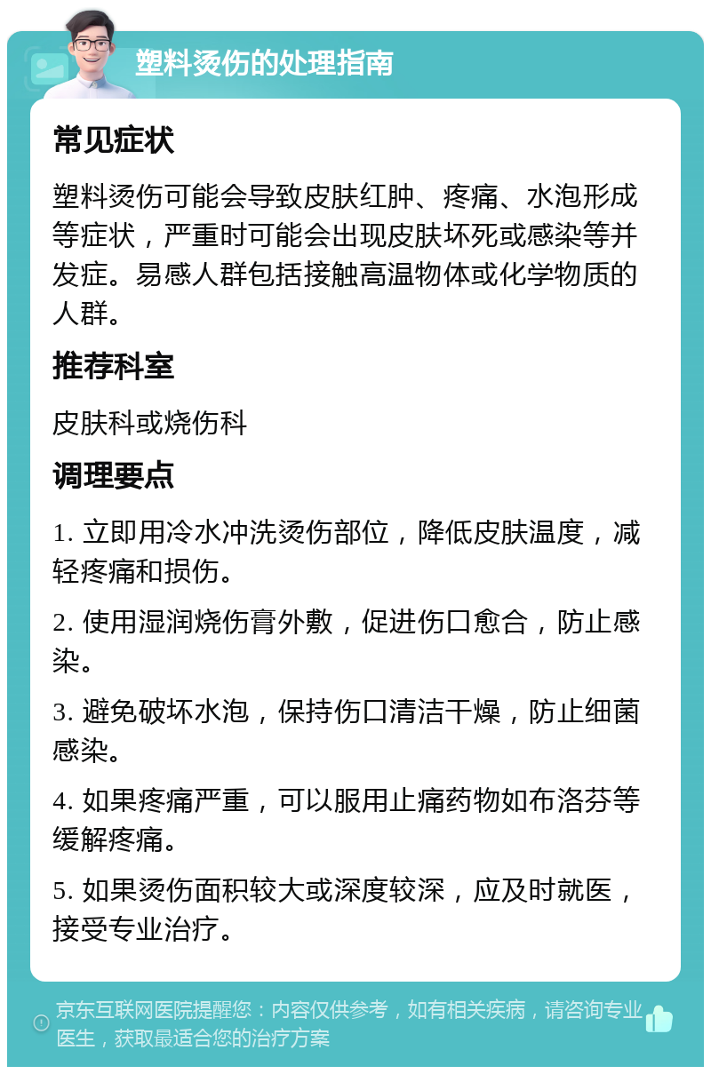 塑料烫伤的处理指南 常见症状 塑料烫伤可能会导致皮肤红肿、疼痛、水泡形成等症状，严重时可能会出现皮肤坏死或感染等并发症。易感人群包括接触高温物体或化学物质的人群。 推荐科室 皮肤科或烧伤科 调理要点 1. 立即用冷水冲洗烫伤部位，降低皮肤温度，减轻疼痛和损伤。 2. 使用湿润烧伤膏外敷，促进伤口愈合，防止感染。 3. 避免破坏水泡，保持伤口清洁干燥，防止细菌感染。 4. 如果疼痛严重，可以服用止痛药物如布洛芬等缓解疼痛。 5. 如果烫伤面积较大或深度较深，应及时就医，接受专业治疗。