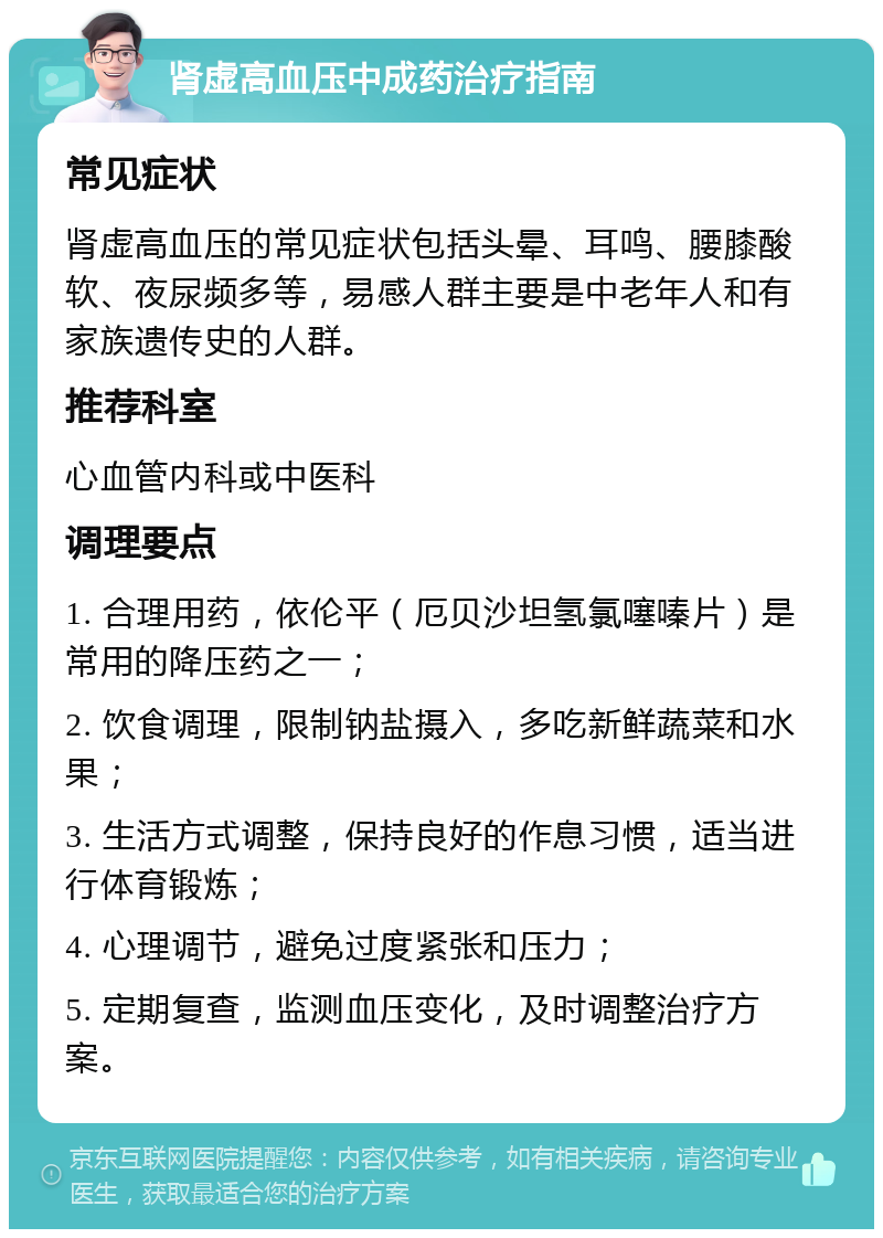 肾虚高血压中成药治疗指南 常见症状 肾虚高血压的常见症状包括头晕、耳鸣、腰膝酸软、夜尿频多等，易感人群主要是中老年人和有家族遗传史的人群。 推荐科室 心血管内科或中医科 调理要点 1. 合理用药，依伦平（厄贝沙坦氢氯噻嗪片）是常用的降压药之一； 2. 饮食调理，限制钠盐摄入，多吃新鲜蔬菜和水果； 3. 生活方式调整，保持良好的作息习惯，适当进行体育锻炼； 4. 心理调节，避免过度紧张和压力； 5. 定期复查，监测血压变化，及时调整治疗方案。