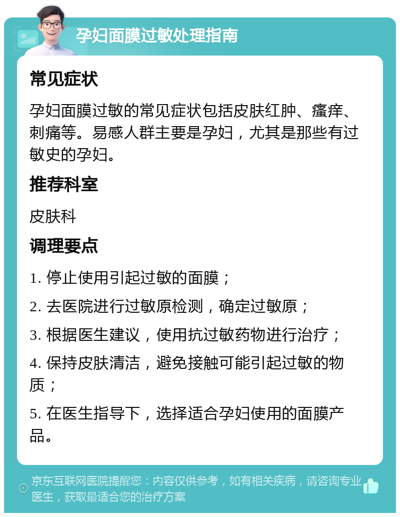 孕妇面膜过敏处理指南 常见症状 孕妇面膜过敏的常见症状包括皮肤红肿、瘙痒、刺痛等。易感人群主要是孕妇，尤其是那些有过敏史的孕妇。 推荐科室 皮肤科 调理要点 1. 停止使用引起过敏的面膜； 2. 去医院进行过敏原检测，确定过敏原； 3. 根据医生建议，使用抗过敏药物进行治疗； 4. 保持皮肤清洁，避免接触可能引起过敏的物质； 5. 在医生指导下，选择适合孕妇使用的面膜产品。