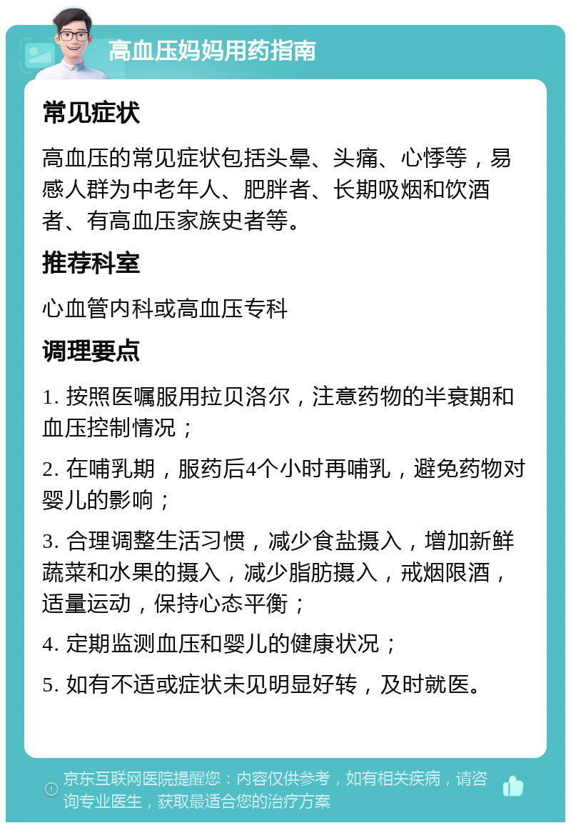 高血压妈妈用药指南 常见症状 高血压的常见症状包括头晕、头痛、心悸等，易感人群为中老年人、肥胖者、长期吸烟和饮酒者、有高血压家族史者等。 推荐科室 心血管内科或高血压专科 调理要点 1. 按照医嘱服用拉贝洛尔，注意药物的半衰期和血压控制情况； 2. 在哺乳期，服药后4个小时再哺乳，避免药物对婴儿的影响； 3. 合理调整生活习惯，减少食盐摄入，增加新鲜蔬菜和水果的摄入，减少脂肪摄入，戒烟限酒，适量运动，保持心态平衡； 4. 定期监测血压和婴儿的健康状况； 5. 如有不适或症状未见明显好转，及时就医。