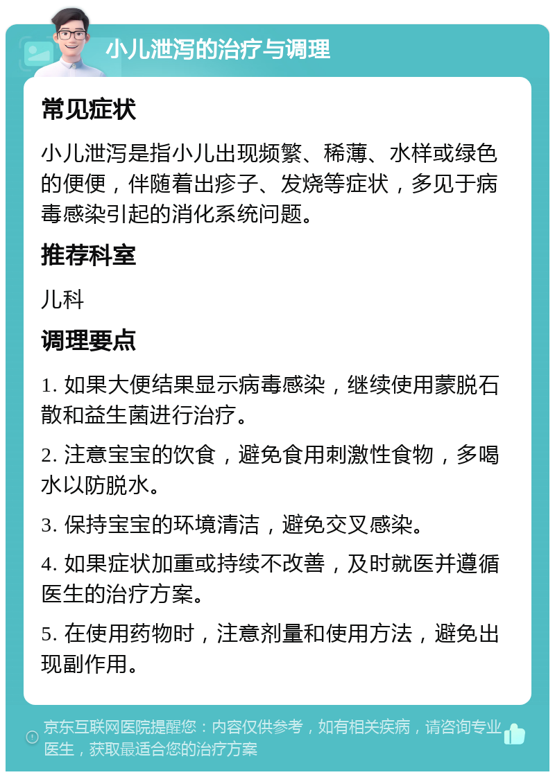 小儿泄泻的治疗与调理 常见症状 小儿泄泻是指小儿出现频繁、稀薄、水样或绿色的便便，伴随着出疹子、发烧等症状，多见于病毒感染引起的消化系统问题。 推荐科室 儿科 调理要点 1. 如果大便结果显示病毒感染，继续使用蒙脱石散和益生菌进行治疗。 2. 注意宝宝的饮食，避免食用刺激性食物，多喝水以防脱水。 3. 保持宝宝的环境清洁，避免交叉感染。 4. 如果症状加重或持续不改善，及时就医并遵循医生的治疗方案。 5. 在使用药物时，注意剂量和使用方法，避免出现副作用。