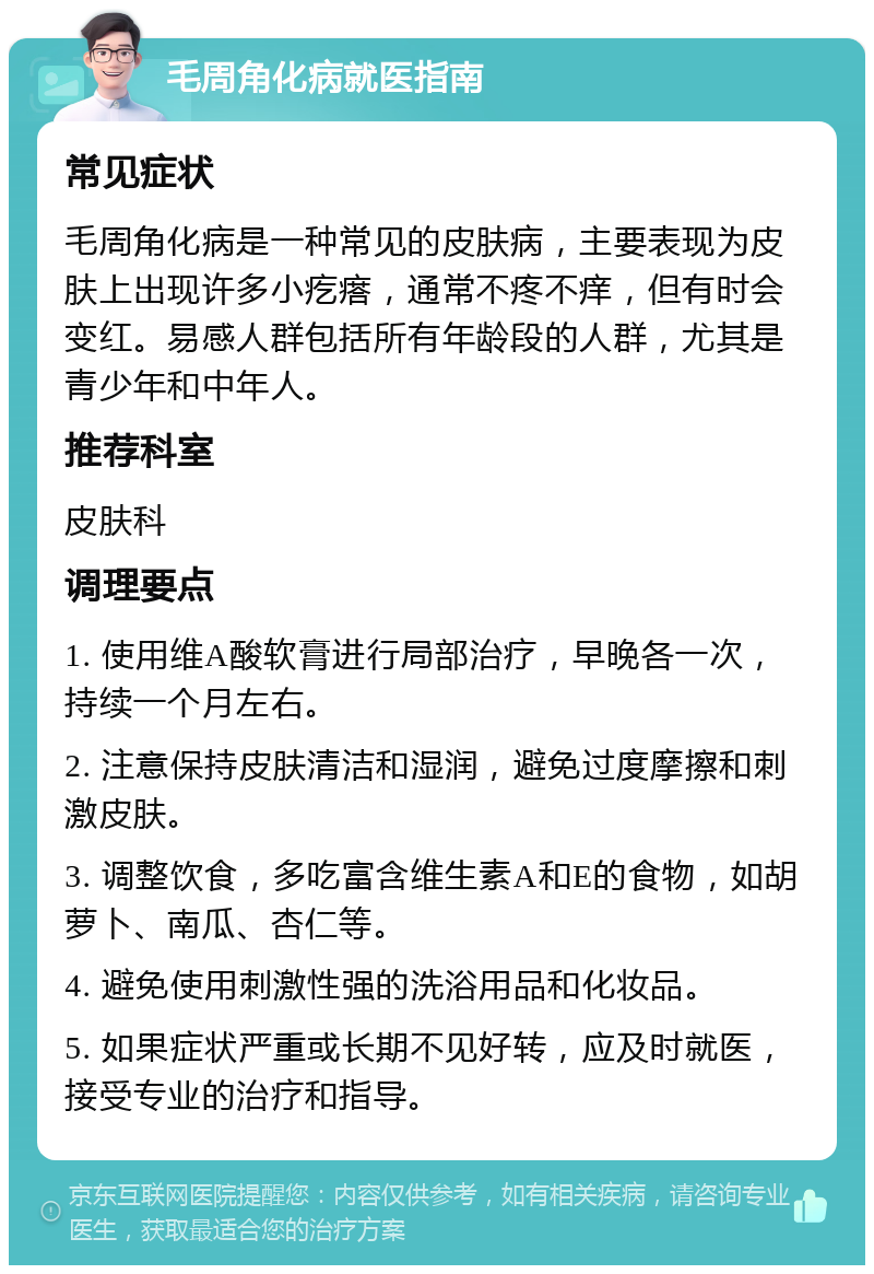 毛周角化病就医指南 常见症状 毛周角化病是一种常见的皮肤病，主要表现为皮肤上出现许多小疙瘩，通常不疼不痒，但有时会变红。易感人群包括所有年龄段的人群，尤其是青少年和中年人。 推荐科室 皮肤科 调理要点 1. 使用维A酸软膏进行局部治疗，早晚各一次，持续一个月左右。 2. 注意保持皮肤清洁和湿润，避免过度摩擦和刺激皮肤。 3. 调整饮食，多吃富含维生素A和E的食物，如胡萝卜、南瓜、杏仁等。 4. 避免使用刺激性强的洗浴用品和化妆品。 5. 如果症状严重或长期不见好转，应及时就医，接受专业的治疗和指导。