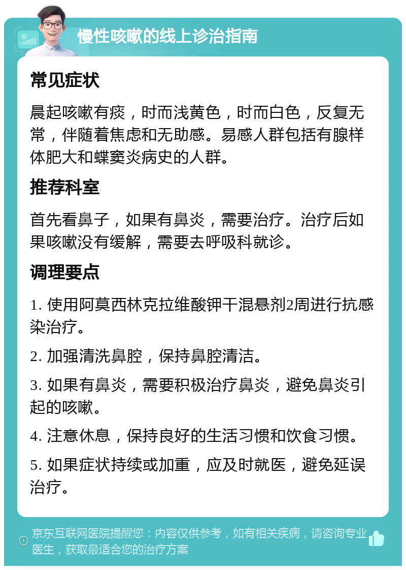 慢性咳嗽的线上诊治指南 常见症状 晨起咳嗽有痰，时而浅黄色，时而白色，反复无常，伴随着焦虑和无助感。易感人群包括有腺样体肥大和蝶窦炎病史的人群。 推荐科室 首先看鼻子，如果有鼻炎，需要治疗。治疗后如果咳嗽没有缓解，需要去呼吸科就诊。 调理要点 1. 使用阿莫西林克拉维酸钾干混悬剂2周进行抗感染治疗。 2. 加强清洗鼻腔，保持鼻腔清洁。 3. 如果有鼻炎，需要积极治疗鼻炎，避免鼻炎引起的咳嗽。 4. 注意休息，保持良好的生活习惯和饮食习惯。 5. 如果症状持续或加重，应及时就医，避免延误治疗。