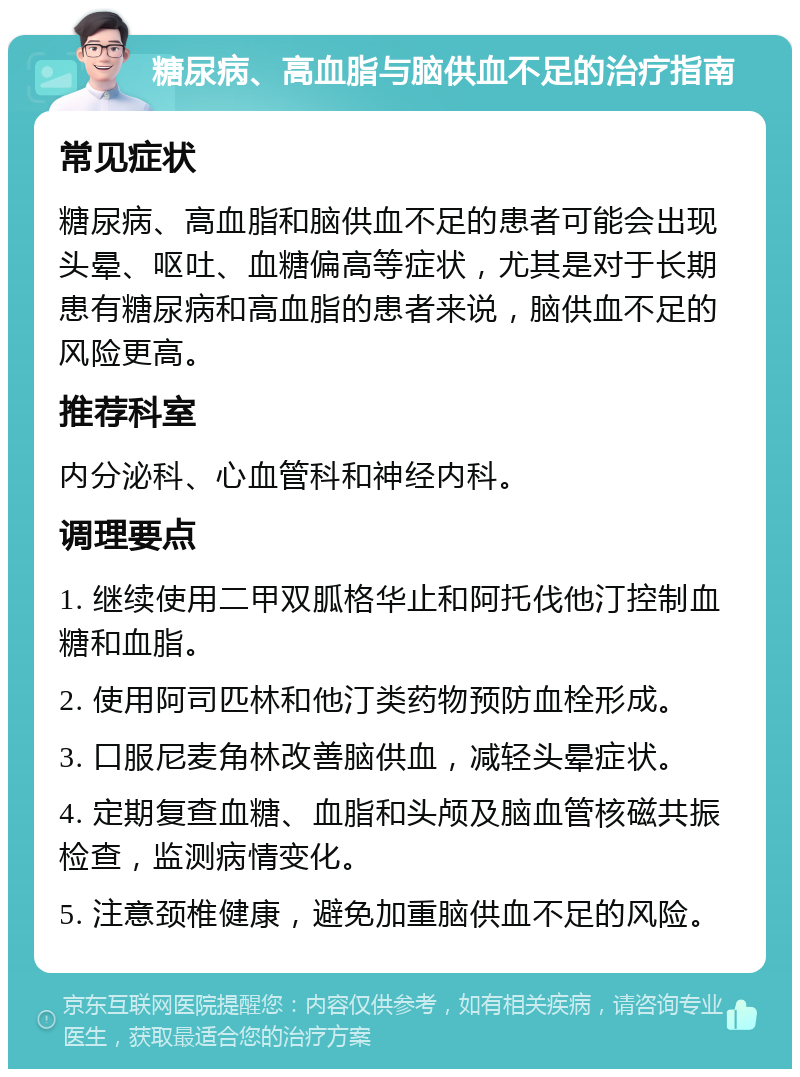 糖尿病、高血脂与脑供血不足的治疗指南 常见症状 糖尿病、高血脂和脑供血不足的患者可能会出现头晕、呕吐、血糖偏高等症状，尤其是对于长期患有糖尿病和高血脂的患者来说，脑供血不足的风险更高。 推荐科室 内分泌科、心血管科和神经内科。 调理要点 1. 继续使用二甲双胍格华止和阿托伐他汀控制血糖和血脂。 2. 使用阿司匹林和他汀类药物预防血栓形成。 3. 口服尼麦角林改善脑供血，减轻头晕症状。 4. 定期复查血糖、血脂和头颅及脑血管核磁共振检查，监测病情变化。 5. 注意颈椎健康，避免加重脑供血不足的风险。