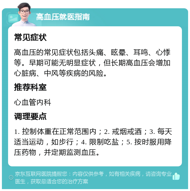 高血压就医指南 常见症状 高血压的常见症状包括头痛、眩晕、耳鸣、心悸等。早期可能无明显症状，但长期高血压会增加心脏病、中风等疾病的风险。 推荐科室 心血管内科 调理要点 1. 控制体重在正常范围内；2. 戒烟戒酒；3. 每天适当运动，如步行；4. 限制吃盐；5. 按时服用降压药物，并定期监测血压。