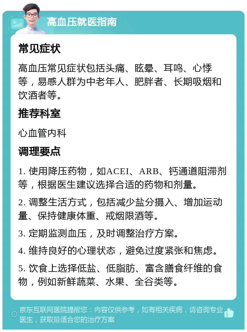 高血压就医指南 常见症状 高血压常见症状包括头痛、眩晕、耳鸣、心悸等，易感人群为中老年人、肥胖者、长期吸烟和饮酒者等。 推荐科室 心血管内科 调理要点 1. 使用降压药物，如ACEI、ARB、钙通道阻滞剂等，根据医生建议选择合适的药物和剂量。 2. 调整生活方式，包括减少盐分摄入、增加运动量、保持健康体重、戒烟限酒等。 3. 定期监测血压，及时调整治疗方案。 4. 维持良好的心理状态，避免过度紧张和焦虑。 5. 饮食上选择低盐、低脂肪、富含膳食纤维的食物，例如新鲜蔬菜、水果、全谷类等。