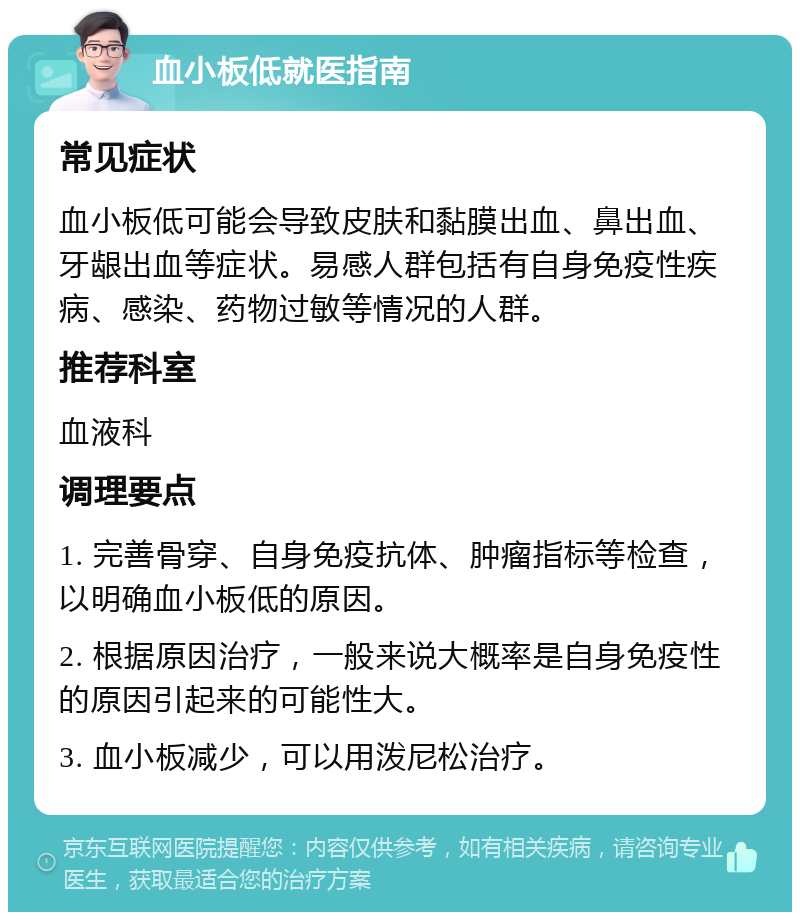 血小板低就医指南 常见症状 血小板低可能会导致皮肤和黏膜出血、鼻出血、牙龈出血等症状。易感人群包括有自身免疫性疾病、感染、药物过敏等情况的人群。 推荐科室 血液科 调理要点 1. 完善骨穿、自身免疫抗体、肿瘤指标等检查，以明确血小板低的原因。 2. 根据原因治疗，一般来说大概率是自身免疫性的原因引起来的可能性大。 3. 血小板减少，可以用泼尼松治疗。