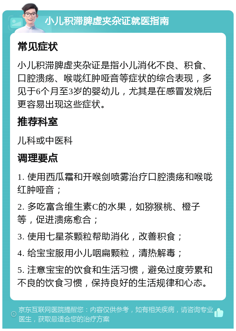 小儿积滞脾虚夹杂证就医指南 常见症状 小儿积滞脾虚夹杂证是指小儿消化不良、积食、口腔溃疡、喉咙红肿哑音等症状的综合表现，多见于6个月至3岁的婴幼儿，尤其是在感冒发烧后更容易出现这些症状。 推荐科室 儿科或中医科 调理要点 1. 使用西瓜霜和开喉剑喷雾治疗口腔溃疡和喉咙红肿哑音； 2. 多吃富含维生素C的水果，如猕猴桃、橙子等，促进溃疡愈合； 3. 使用七星茶颗粒帮助消化，改善积食； 4. 给宝宝服用小儿咽扁颗粒，清热解毒； 5. 注意宝宝的饮食和生活习惯，避免过度劳累和不良的饮食习惯，保持良好的生活规律和心态。