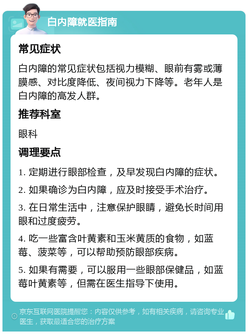 白内障就医指南 常见症状 白内障的常见症状包括视力模糊、眼前有雾或薄膜感、对比度降低、夜间视力下降等。老年人是白内障的高发人群。 推荐科室 眼科 调理要点 1. 定期进行眼部检查，及早发现白内障的症状。 2. 如果确诊为白内障，应及时接受手术治疗。 3. 在日常生活中，注意保护眼睛，避免长时间用眼和过度疲劳。 4. 吃一些富含叶黄素和玉米黄质的食物，如蓝莓、菠菜等，可以帮助预防眼部疾病。 5. 如果有需要，可以服用一些眼部保健品，如蓝莓叶黄素等，但需在医生指导下使用。