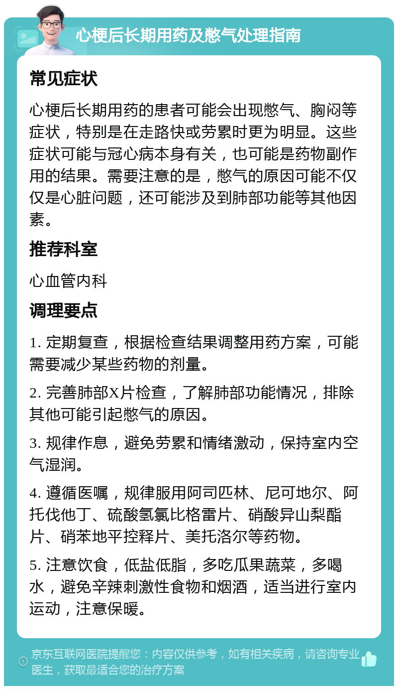 心梗后长期用药及憋气处理指南 常见症状 心梗后长期用药的患者可能会出现憋气、胸闷等症状，特别是在走路快或劳累时更为明显。这些症状可能与冠心病本身有关，也可能是药物副作用的结果。需要注意的是，憋气的原因可能不仅仅是心脏问题，还可能涉及到肺部功能等其他因素。 推荐科室 心血管内科 调理要点 1. 定期复查，根据检查结果调整用药方案，可能需要减少某些药物的剂量。 2. 完善肺部X片检查，了解肺部功能情况，排除其他可能引起憋气的原因。 3. 规律作息，避免劳累和情绪激动，保持室内空气湿润。 4. 遵循医嘱，规律服用阿司匹林、尼可地尔、阿托伐他丁、硫酸氢氯比格雷片、硝酸异山梨酯片、硝苯地平控释片、美托洛尔等药物。 5. 注意饮食，低盐低脂，多吃瓜果蔬菜，多喝水，避免辛辣刺激性食物和烟酒，适当进行室内运动，注意保暖。