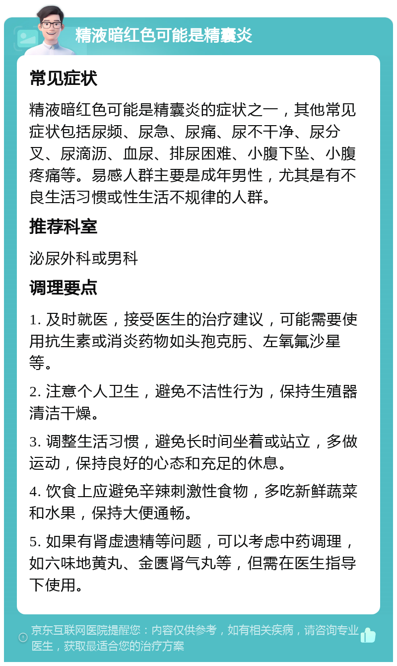 精液暗红色可能是精囊炎 常见症状 精液暗红色可能是精囊炎的症状之一，其他常见症状包括尿频、尿急、尿痛、尿不干净、尿分叉、尿滴沥、血尿、排尿困难、小腹下坠、小腹疼痛等。易感人群主要是成年男性，尤其是有不良生活习惯或性生活不规律的人群。 推荐科室 泌尿外科或男科 调理要点 1. 及时就医，接受医生的治疗建议，可能需要使用抗生素或消炎药物如头孢克肟、左氧氟沙星等。 2. 注意个人卫生，避免不洁性行为，保持生殖器清洁干燥。 3. 调整生活习惯，避免长时间坐着或站立，多做运动，保持良好的心态和充足的休息。 4. 饮食上应避免辛辣刺激性食物，多吃新鲜蔬菜和水果，保持大便通畅。 5. 如果有肾虚遗精等问题，可以考虑中药调理，如六味地黄丸、金匮肾气丸等，但需在医生指导下使用。