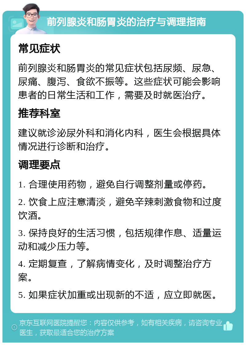 前列腺炎和肠胃炎的治疗与调理指南 常见症状 前列腺炎和肠胃炎的常见症状包括尿频、尿急、尿痛、腹泻、食欲不振等。这些症状可能会影响患者的日常生活和工作，需要及时就医治疗。 推荐科室 建议就诊泌尿外科和消化内科，医生会根据具体情况进行诊断和治疗。 调理要点 1. 合理使用药物，避免自行调整剂量或停药。 2. 饮食上应注意清淡，避免辛辣刺激食物和过度饮酒。 3. 保持良好的生活习惯，包括规律作息、适量运动和减少压力等。 4. 定期复查，了解病情变化，及时调整治疗方案。 5. 如果症状加重或出现新的不适，应立即就医。