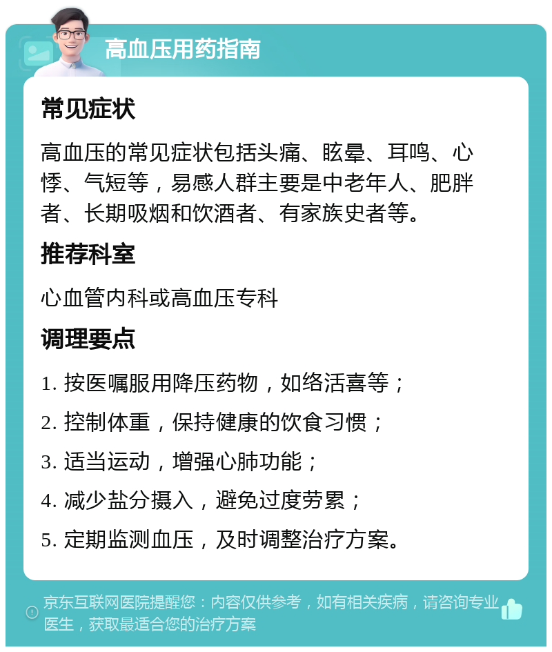 高血压用药指南 常见症状 高血压的常见症状包括头痛、眩晕、耳鸣、心悸、气短等，易感人群主要是中老年人、肥胖者、长期吸烟和饮酒者、有家族史者等。 推荐科室 心血管内科或高血压专科 调理要点 1. 按医嘱服用降压药物，如络活喜等； 2. 控制体重，保持健康的饮食习惯； 3. 适当运动，增强心肺功能； 4. 减少盐分摄入，避免过度劳累； 5. 定期监测血压，及时调整治疗方案。