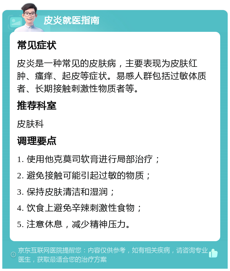 皮炎就医指南 常见症状 皮炎是一种常见的皮肤病，主要表现为皮肤红肿、瘙痒、起皮等症状。易感人群包括过敏体质者、长期接触刺激性物质者等。 推荐科室 皮肤科 调理要点 1. 使用他克莫司软膏进行局部治疗； 2. 避免接触可能引起过敏的物质； 3. 保持皮肤清洁和湿润； 4. 饮食上避免辛辣刺激性食物； 5. 注意休息，减少精神压力。