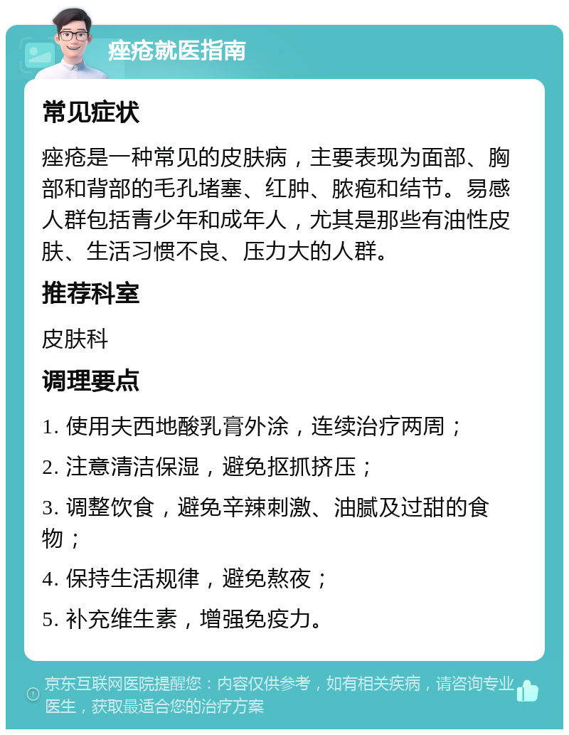 痤疮就医指南 常见症状 痤疮是一种常见的皮肤病，主要表现为面部、胸部和背部的毛孔堵塞、红肿、脓疱和结节。易感人群包括青少年和成年人，尤其是那些有油性皮肤、生活习惯不良、压力大的人群。 推荐科室 皮肤科 调理要点 1. 使用夫西地酸乳膏外涂，连续治疗两周； 2. 注意清洁保湿，避免抠抓挤压； 3. 调整饮食，避免辛辣刺激、油腻及过甜的食物； 4. 保持生活规律，避免熬夜； 5. 补充维生素，增强免疫力。