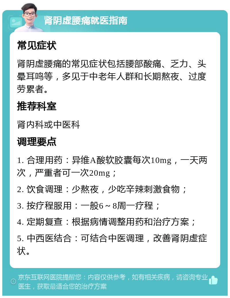 肾阴虚腰痛就医指南 常见症状 肾阴虚腰痛的常见症状包括腰部酸痛、乏力、头晕耳鸣等，多见于中老年人群和长期熬夜、过度劳累者。 推荐科室 肾内科或中医科 调理要点 1. 合理用药：异维A酸软胶囊每次10mg，一天两次，严重者可一次20mg； 2. 饮食调理：少熬夜，少吃辛辣刺激食物； 3. 按疗程服用：一般6～8周一疗程； 4. 定期复查：根据病情调整用药和治疗方案； 5. 中西医结合：可结合中医调理，改善肾阴虚症状。