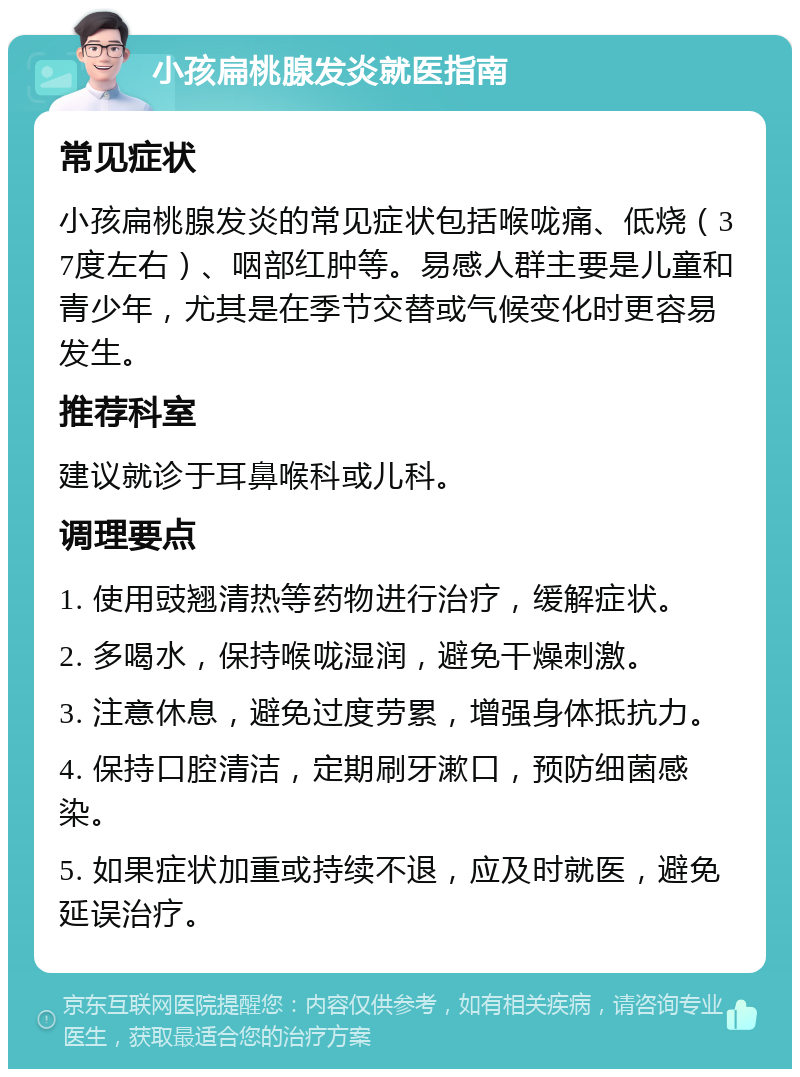 小孩扁桃腺发炎就医指南 常见症状 小孩扁桃腺发炎的常见症状包括喉咙痛、低烧（37度左右）、咽部红肿等。易感人群主要是儿童和青少年，尤其是在季节交替或气候变化时更容易发生。 推荐科室 建议就诊于耳鼻喉科或儿科。 调理要点 1. 使用豉翘清热等药物进行治疗，缓解症状。 2. 多喝水，保持喉咙湿润，避免干燥刺激。 3. 注意休息，避免过度劳累，增强身体抵抗力。 4. 保持口腔清洁，定期刷牙漱口，预防细菌感染。 5. 如果症状加重或持续不退，应及时就医，避免延误治疗。