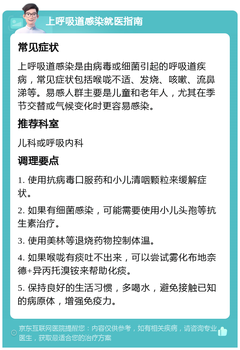 上呼吸道感染就医指南 常见症状 上呼吸道感染是由病毒或细菌引起的呼吸道疾病，常见症状包括喉咙不适、发烧、咳嗽、流鼻涕等。易感人群主要是儿童和老年人，尤其在季节交替或气候变化时更容易感染。 推荐科室 儿科或呼吸内科 调理要点 1. 使用抗病毒口服药和小儿清咽颗粒来缓解症状。 2. 如果有细菌感染，可能需要使用小儿头孢等抗生素治疗。 3. 使用美林等退烧药物控制体温。 4. 如果喉咙有痰吐不出来，可以尝试雾化布地奈德+异丙托溴铵来帮助化痰。 5. 保持良好的生活习惯，多喝水，避免接触已知的病原体，增强免疫力。