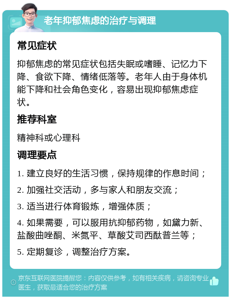 老年抑郁焦虑的治疗与调理 常见症状 抑郁焦虑的常见症状包括失眠或嗜睡、记忆力下降、食欲下降、情绪低落等。老年人由于身体机能下降和社会角色变化，容易出现抑郁焦虑症状。 推荐科室 精神科或心理科 调理要点 1. 建立良好的生活习惯，保持规律的作息时间； 2. 加强社交活动，多与家人和朋友交流； 3. 适当进行体育锻炼，增强体质； 4. 如果需要，可以服用抗抑郁药物，如黛力新、盐酸曲唑酮、米氮平、草酸艾司西酞普兰等； 5. 定期复诊，调整治疗方案。