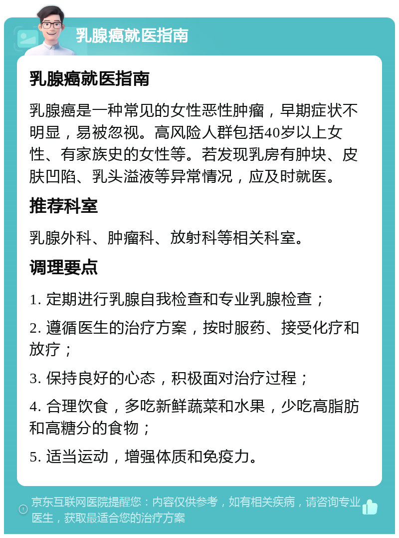 乳腺癌就医指南 乳腺癌就医指南 乳腺癌是一种常见的女性恶性肿瘤，早期症状不明显，易被忽视。高风险人群包括40岁以上女性、有家族史的女性等。若发现乳房有肿块、皮肤凹陷、乳头溢液等异常情况，应及时就医。 推荐科室 乳腺外科、肿瘤科、放射科等相关科室。 调理要点 1. 定期进行乳腺自我检查和专业乳腺检查； 2. 遵循医生的治疗方案，按时服药、接受化疗和放疗； 3. 保持良好的心态，积极面对治疗过程； 4. 合理饮食，多吃新鲜蔬菜和水果，少吃高脂肪和高糖分的食物； 5. 适当运动，增强体质和免疫力。