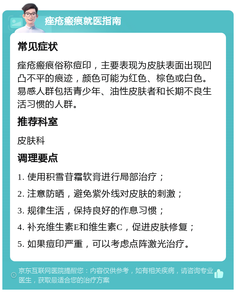 痤疮瘢痕就医指南 常见症状 痤疮瘢痕俗称痘印，主要表现为皮肤表面出现凹凸不平的痕迹，颜色可能为红色、棕色或白色。易感人群包括青少年、油性皮肤者和长期不良生活习惯的人群。 推荐科室 皮肤科 调理要点 1. 使用积雪苷霜软膏进行局部治疗； 2. 注意防晒，避免紫外线对皮肤的刺激； 3. 规律生活，保持良好的作息习惯； 4. 补充维生素E和维生素C，促进皮肤修复； 5. 如果痘印严重，可以考虑点阵激光治疗。