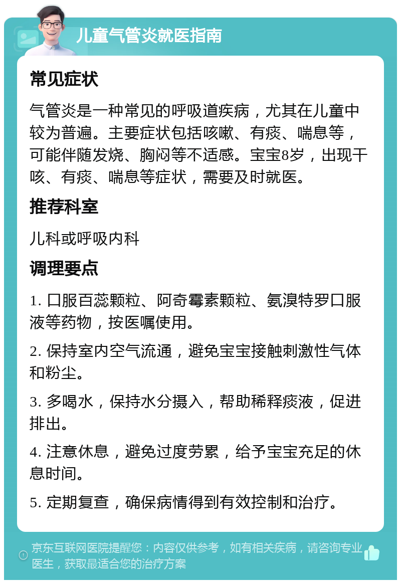 儿童气管炎就医指南 常见症状 气管炎是一种常见的呼吸道疾病，尤其在儿童中较为普遍。主要症状包括咳嗽、有痰、喘息等，可能伴随发烧、胸闷等不适感。宝宝8岁，出现干咳、有痰、喘息等症状，需要及时就医。 推荐科室 儿科或呼吸内科 调理要点 1. 口服百蕊颗粒、阿奇霉素颗粒、氨溴特罗口服液等药物，按医嘱使用。 2. 保持室内空气流通，避免宝宝接触刺激性气体和粉尘。 3. 多喝水，保持水分摄入，帮助稀释痰液，促进排出。 4. 注意休息，避免过度劳累，给予宝宝充足的休息时间。 5. 定期复查，确保病情得到有效控制和治疗。