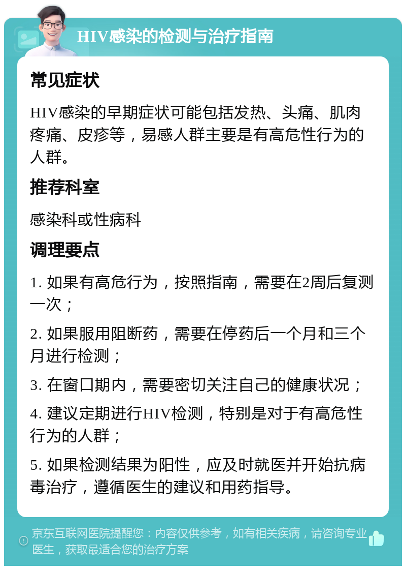 HIV感染的检测与治疗指南 常见症状 HIV感染的早期症状可能包括发热、头痛、肌肉疼痛、皮疹等，易感人群主要是有高危性行为的人群。 推荐科室 感染科或性病科 调理要点 1. 如果有高危行为，按照指南，需要在2周后复测一次； 2. 如果服用阻断药，需要在停药后一个月和三个月进行检测； 3. 在窗口期内，需要密切关注自己的健康状况； 4. 建议定期进行HIV检测，特别是对于有高危性行为的人群； 5. 如果检测结果为阳性，应及时就医并开始抗病毒治疗，遵循医生的建议和用药指导。