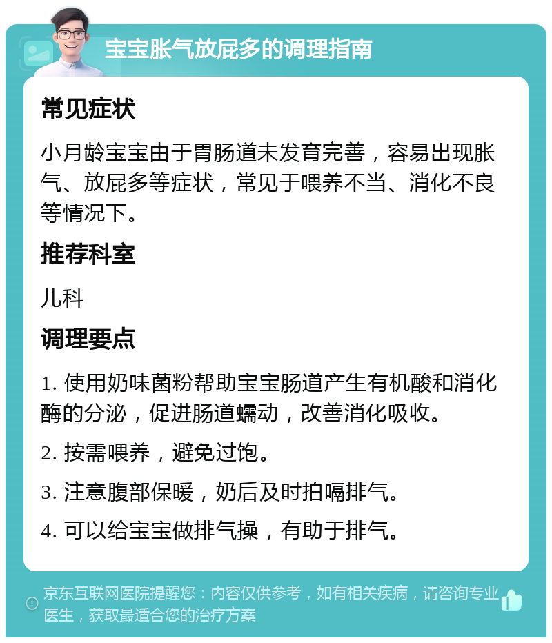 宝宝胀气放屁多的调理指南 常见症状 小月龄宝宝由于胃肠道未发育完善，容易出现胀气、放屁多等症状，常见于喂养不当、消化不良等情况下。 推荐科室 儿科 调理要点 1. 使用奶味菌粉帮助宝宝肠道产生有机酸和消化酶的分泌，促进肠道蠕动，改善消化吸收。 2. 按需喂养，避免过饱。 3. 注意腹部保暖，奶后及时拍嗝排气。 4. 可以给宝宝做排气操，有助于排气。