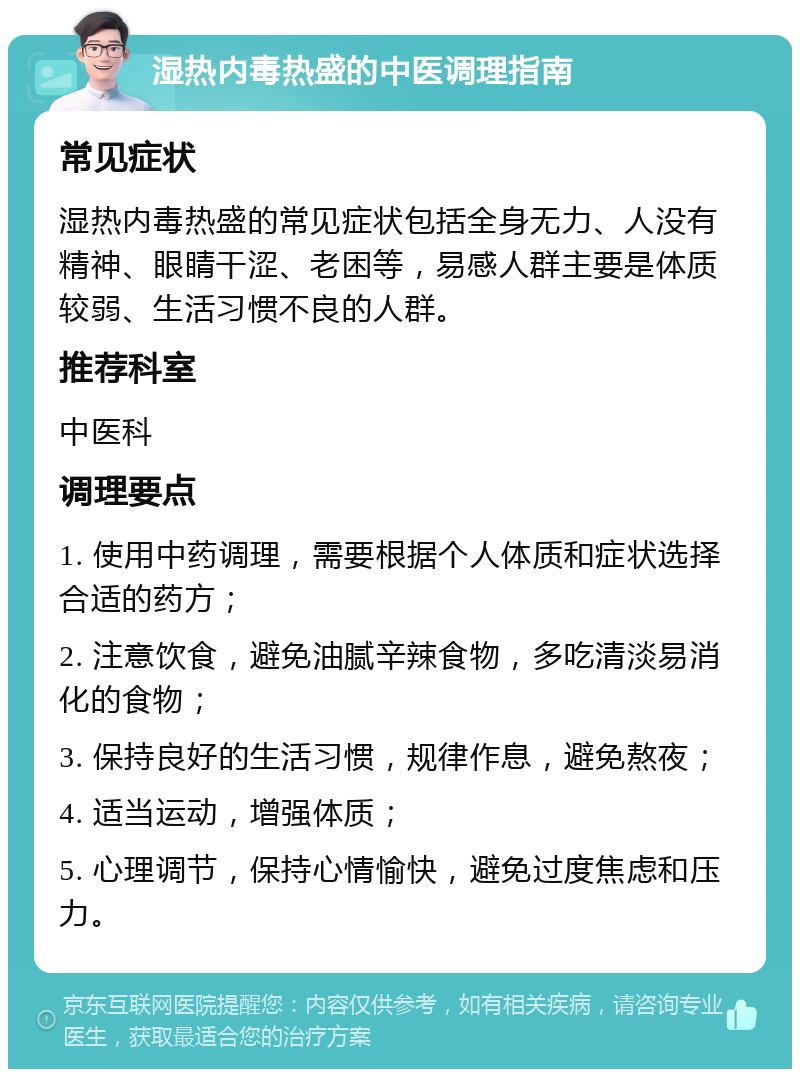 湿热内毒热盛的中医调理指南 常见症状 湿热内毒热盛的常见症状包括全身无力、人没有精神、眼睛干涩、老困等，易感人群主要是体质较弱、生活习惯不良的人群。 推荐科室 中医科 调理要点 1. 使用中药调理，需要根据个人体质和症状选择合适的药方； 2. 注意饮食，避免油腻辛辣食物，多吃清淡易消化的食物； 3. 保持良好的生活习惯，规律作息，避免熬夜； 4. 适当运动，增强体质； 5. 心理调节，保持心情愉快，避免过度焦虑和压力。