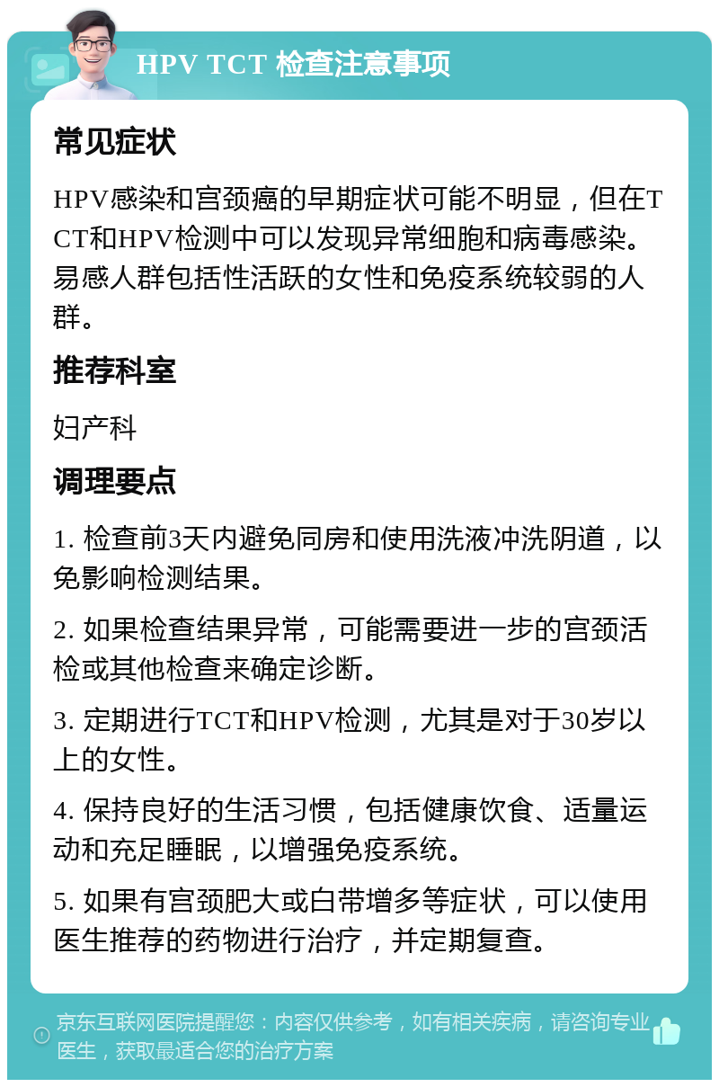 HPV TCT 检查注意事项 常见症状 HPV感染和宫颈癌的早期症状可能不明显，但在TCT和HPV检测中可以发现异常细胞和病毒感染。易感人群包括性活跃的女性和免疫系统较弱的人群。 推荐科室 妇产科 调理要点 1. 检查前3天内避免同房和使用洗液冲洗阴道，以免影响检测结果。 2. 如果检查结果异常，可能需要进一步的宫颈活检或其他检查来确定诊断。 3. 定期进行TCT和HPV检测，尤其是对于30岁以上的女性。 4. 保持良好的生活习惯，包括健康饮食、适量运动和充足睡眠，以增强免疫系统。 5. 如果有宫颈肥大或白带增多等症状，可以使用医生推荐的药物进行治疗，并定期复查。