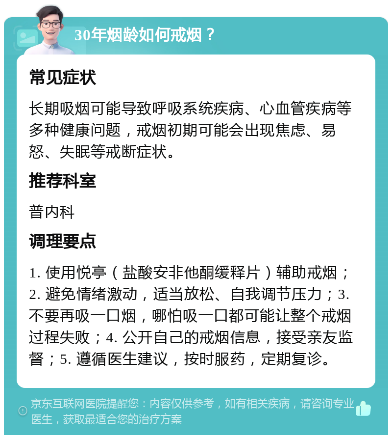 30年烟龄如何戒烟？ 常见症状 长期吸烟可能导致呼吸系统疾病、心血管疾病等多种健康问题，戒烟初期可能会出现焦虑、易怒、失眠等戒断症状。 推荐科室 普内科 调理要点 1. 使用悦亭（盐酸安非他酮缓释片）辅助戒烟；2. 避免情绪激动，适当放松、自我调节压力；3. 不要再吸一口烟，哪怕吸一口都可能让整个戒烟过程失败；4. 公开自己的戒烟信息，接受亲友监督；5. 遵循医生建议，按时服药，定期复诊。