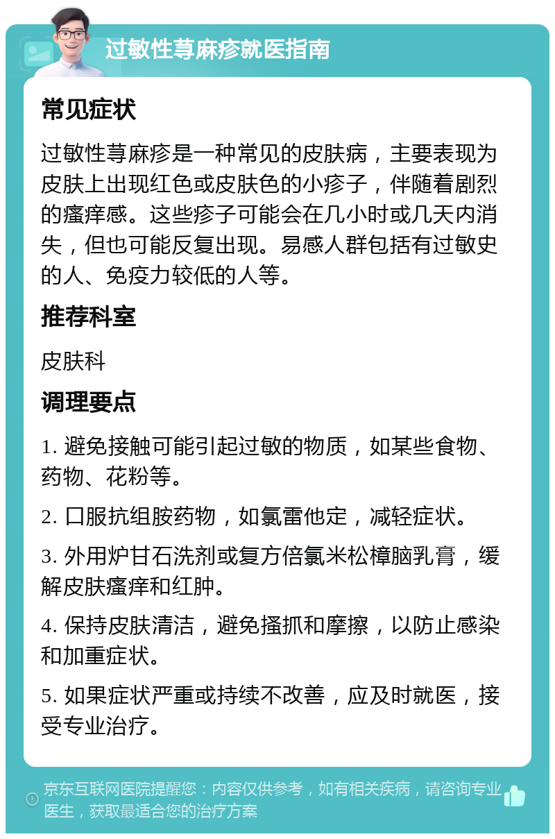 过敏性荨麻疹就医指南 常见症状 过敏性荨麻疹是一种常见的皮肤病，主要表现为皮肤上出现红色或皮肤色的小疹子，伴随着剧烈的瘙痒感。这些疹子可能会在几小时或几天内消失，但也可能反复出现。易感人群包括有过敏史的人、免疫力较低的人等。 推荐科室 皮肤科 调理要点 1. 避免接触可能引起过敏的物质，如某些食物、药物、花粉等。 2. 口服抗组胺药物，如氯雷他定，减轻症状。 3. 外用炉甘石洗剂或复方倍氯米松樟脑乳膏，缓解皮肤瘙痒和红肿。 4. 保持皮肤清洁，避免搔抓和摩擦，以防止感染和加重症状。 5. 如果症状严重或持续不改善，应及时就医，接受专业治疗。