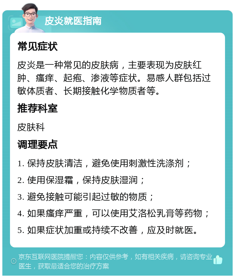 皮炎就医指南 常见症状 皮炎是一种常见的皮肤病，主要表现为皮肤红肿、瘙痒、起疱、渗液等症状。易感人群包括过敏体质者、长期接触化学物质者等。 推荐科室 皮肤科 调理要点 1. 保持皮肤清洁，避免使用刺激性洗涤剂； 2. 使用保湿霜，保持皮肤湿润； 3. 避免接触可能引起过敏的物质； 4. 如果瘙痒严重，可以使用艾洛松乳膏等药物； 5. 如果症状加重或持续不改善，应及时就医。