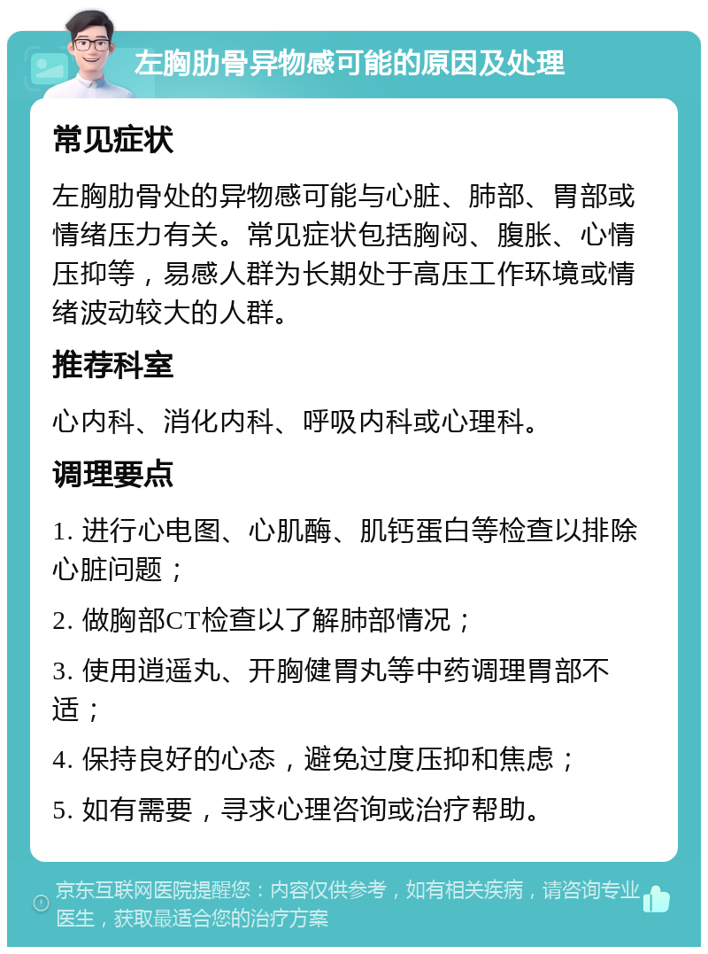 左胸肋骨异物感可能的原因及处理 常见症状 左胸肋骨处的异物感可能与心脏、肺部、胃部或情绪压力有关。常见症状包括胸闷、腹胀、心情压抑等，易感人群为长期处于高压工作环境或情绪波动较大的人群。 推荐科室 心内科、消化内科、呼吸内科或心理科。 调理要点 1. 进行心电图、心肌酶、肌钙蛋白等检查以排除心脏问题； 2. 做胸部CT检查以了解肺部情况； 3. 使用逍遥丸、开胸健胃丸等中药调理胃部不适； 4. 保持良好的心态，避免过度压抑和焦虑； 5. 如有需要，寻求心理咨询或治疗帮助。